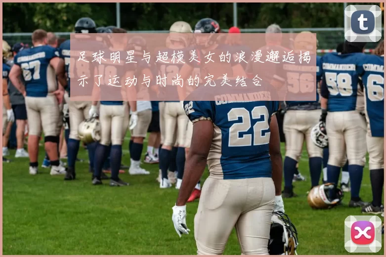 足球明星与超模美女的浪漫邂逅揭示了运动与时尚的完美结合