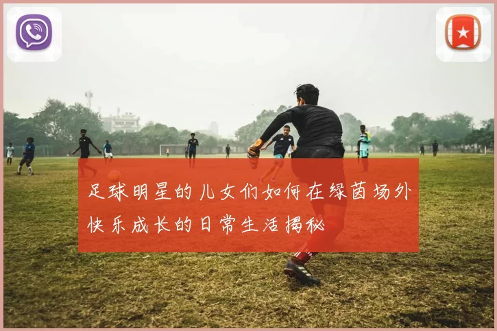 足球明星的儿女们如何在绿茵场外快乐成长的日常生活揭秘