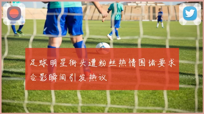 足球明星街头遭粉丝热情围堵要求合影瞬间引发热议