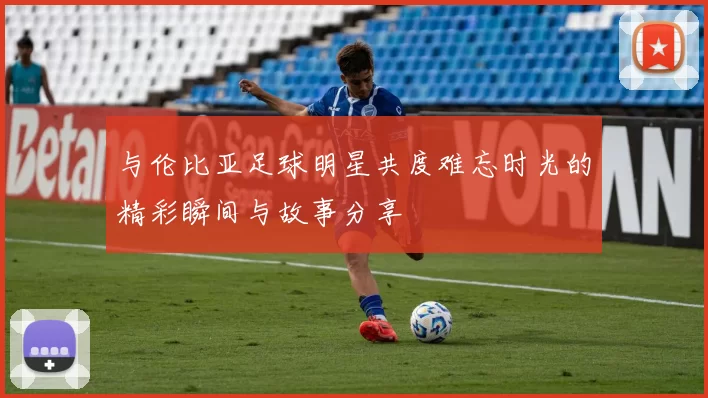 与伦比亚足球明星共度难忘时光的精彩瞬间与故事分享