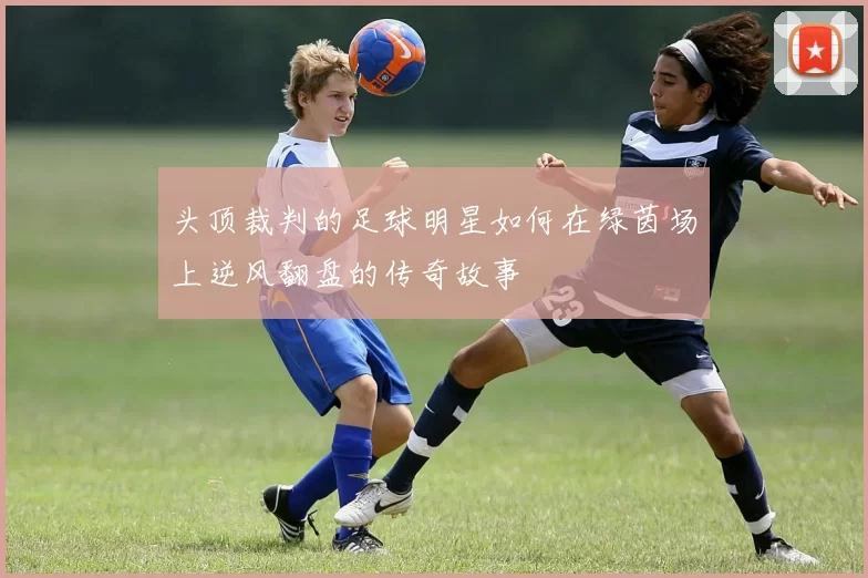 头顶裁判的足球明星如何在绿茵场上逆风翻盘的传奇故事